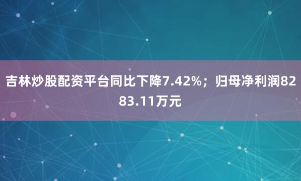 吉林炒股配资平台同比下降7.42%；归母净利润8283.11万元