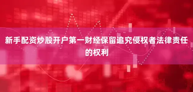 新手配资炒股开户第一财经保留追究侵权者法律责任的权利