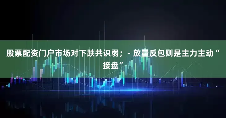 股票配资门户市场对下跌共识弱；- 放量反包则是主力主动“接盘”