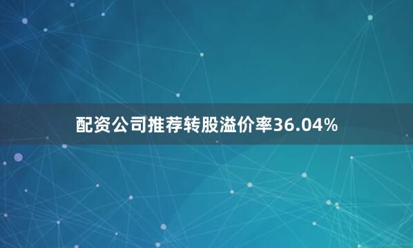 配资公司推荐转股溢价率36.04%